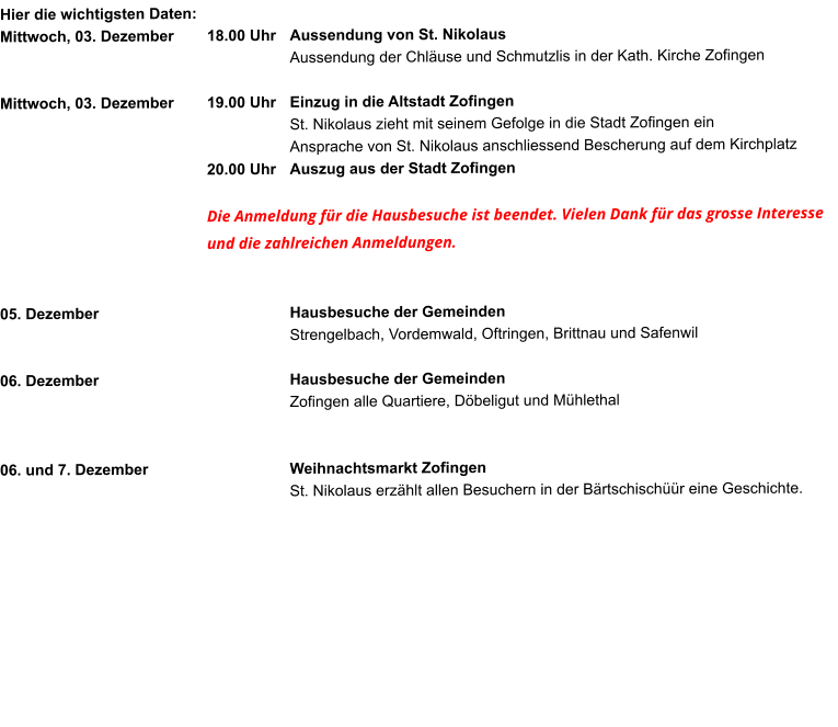 Hier die wichtigsten Daten: Mittwoch, 03. Dezember	18.00 Uhr	Aussendung von St. Nikolaus Aussendung der Chläuse und Schmutzlis in der Kath. Kirche Zofingen  Mittwoch, 03. Dezember 	19.00 Uhr	Einzug in die Altstadt Zofingen  St. Nikolaus zieht mit seinem Gefolge in die Stadt Zofingen einAnsprache von St. Nikolaus anschliessend Bescherung auf dem Kirchplatz 20.00 Uhr 	Auszug aus der Stadt Zofingen  Die Anmeldung für die Hausbesuche ist beendet. Vielen Dank für das grosse Interesse und die zahlreichen Anmeldungen.   05. Dezember					Hausbesuche der Gemeinden  Strengelbach, Vordemwald, Oftringen, Brittnau und Safenwil  06. Dezember 					Hausbesuche der Gemeinden Zofingen alle Quartiere, Döbeligut und Mühlethal   06. und 7. Dezember				Weihnachtsmarkt Zofingen St. Nikolaus erzählt allen Besuchern in der Bärtschischüür eine Geschichte.